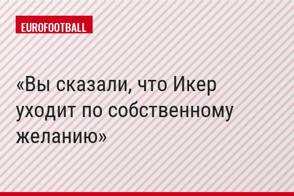 Вы сказали, что Икер уходит по собственному желанию