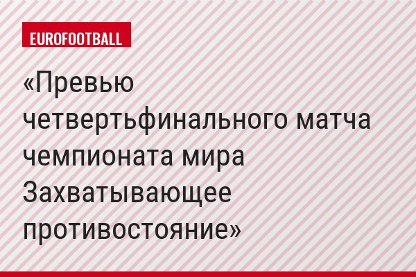 Превью четвертьфинального матча чемпионата мира Захватывающее противостояние