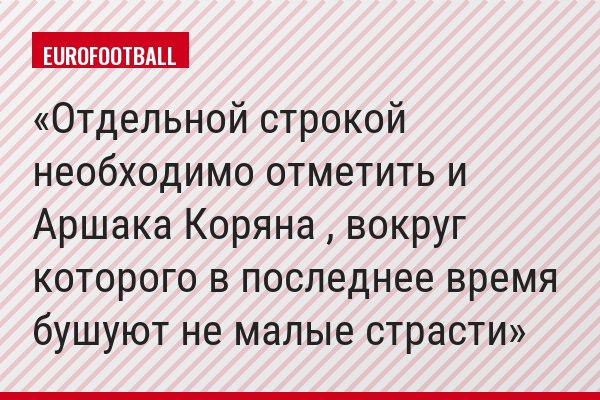 Отдельной строкой необходимо отметить и Аршака Коряна , вокруг которого в последнее время бушуют не малые страсти