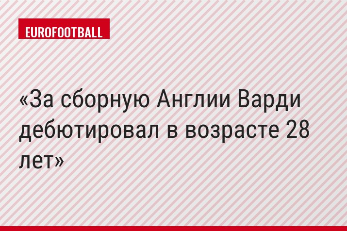 За сборную Англии Варди дебютировал в возрасте 28 лет