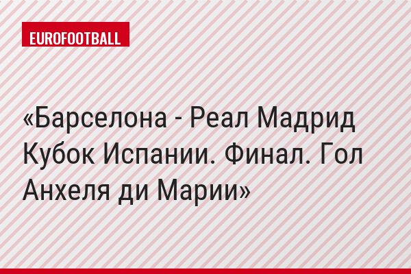 Барселона - Реал Мадрид Кубок Испании. Финал. Гол Анхеля ди Марии