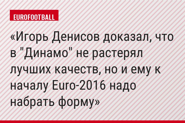 Игорь Денисов доказал, что в "Динамо" не растерял лучших качеств, но и ему к началу Euro-2016 надо набрать форму