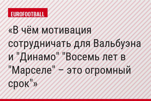 В чём мотивация сотрудничать для Вальбуэна и "Динамо" "Восемь лет в "Марселе" – это огромный срок"