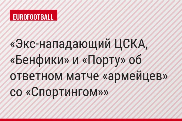 Экс-нападающий ЦСКА, «Бенфики» и «Порту» об ответном матче «армейцев» со «Спортингом»