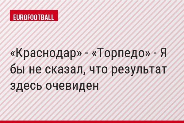 «Краснодар» - «Торпедо» - Я бы не сказал, что результат здесь очевиден