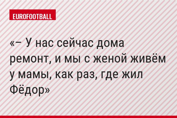 – У нас сейчас дома ремонт, и мы с женой живём у мамы, как раз, где жил Фёдор