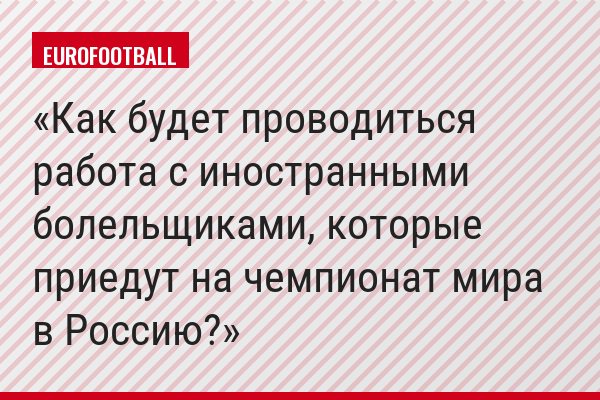 Как будет проводиться работа с иностранными болельщиками, которые приедут на чемпионат мира в Россию?