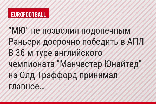 "МЮ" не позволил подопечным Раньери досрочно победить в АПЛ В 36-м туре английского чемпионата "Манчестер Юнайтед" на Олд Траффорд принимал главное…