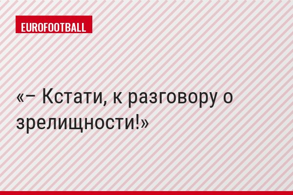 – Кстати, к разговору о зрелищности!