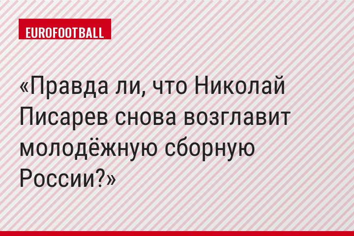 Правда ли, что Николай Писарев снова возглавит молодёжную сборную России?