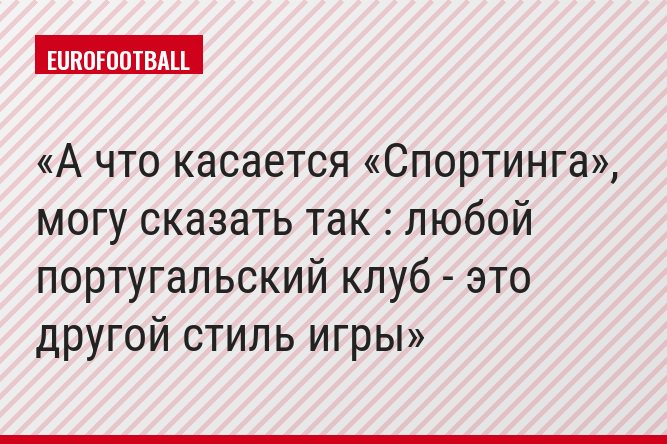 А что касается «Спортинга», могу сказать так : любой португальский клуб - это другой стиль игры