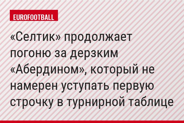 «Селтик» продолжает погоню за дерзким «Абердином», который не намерен уступать первую строчку в турнирной таблице
