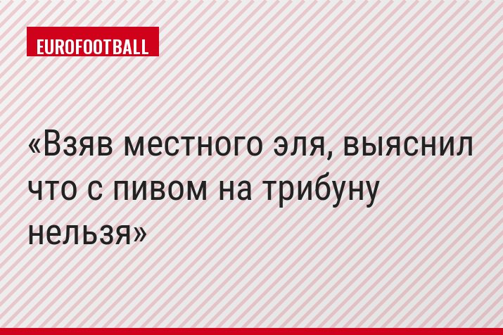 Взяв местного эля, выяснил что с пивом на трибуну нельзя