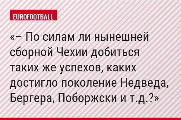 – По силам ли нынешней сборной Чехии добиться таких же успехов, каких достигло поколение Недведа, Бергера, Поборжски и т.д.?