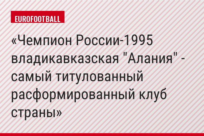 Чемпион России-1995 владикавказская "Алания" - самый титулованный расформированный клуб страны
