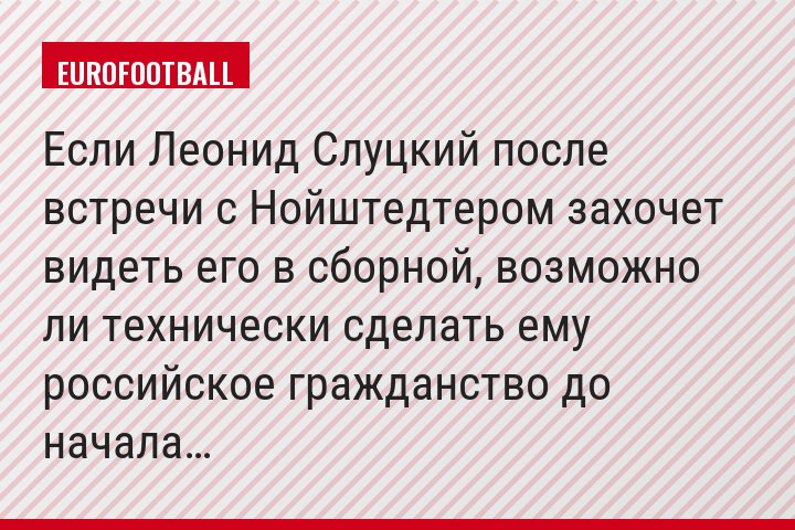 Если Леонид Слуцкий после встречи с Нойштедтером захочет видеть его в сборной, возможно ли технически сделать ему российское гражданство до начала…