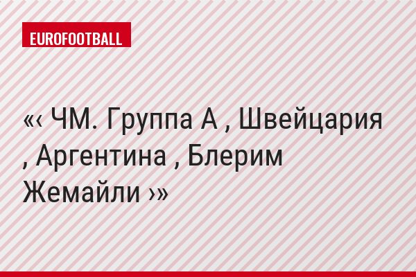 ‹ ЧМ. Группа A , Швейцария , Аргентина , Блерим Жемайли ›