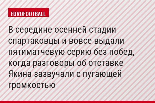 В середине осенней стадии спартаковцы и вовсе выдали пятиматчевую серию без побед, когда разговоры об отставке Якина зазвучали с пугающей громкостью