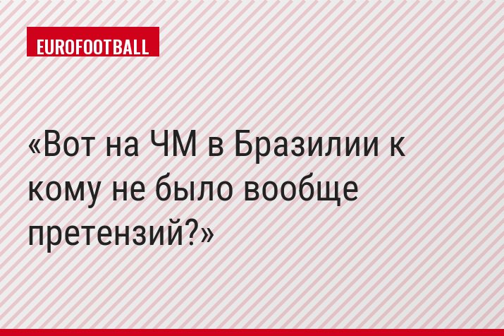 Вот на ЧМ в Бразилии к кому не было вообще претензий?