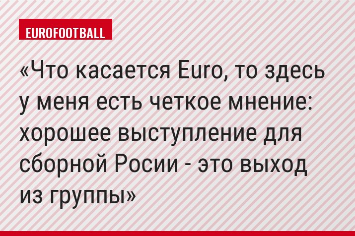 Что касается Euro, то здесь у меня есть четкое мнение: хорошее выступление для сборной Росии - это выход из группы