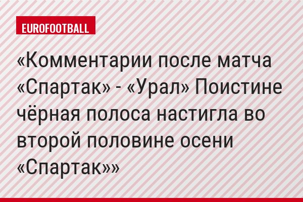 Комментарии после матча «Спартак» - «Урал» Поистине чёрная полоса настигла во второй половине осени «Спартак»