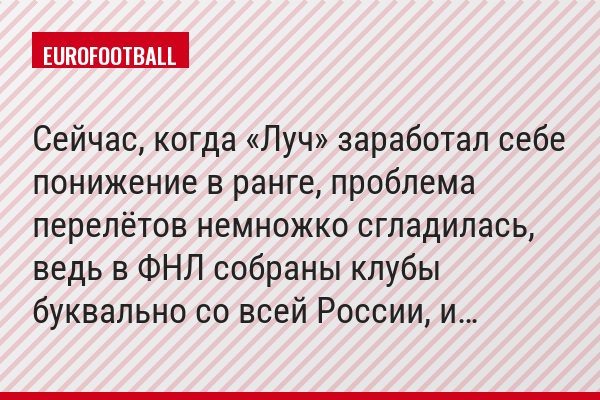 Сейчас, когда «Луч» заработал себе понижение в ранге, проблема перелётов немножко сгладилась, ведь в ФНЛ собраны клубы буквально со всей России, и…