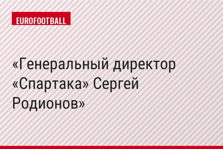 Генеральный директор «Спартака» Сергей Родионов