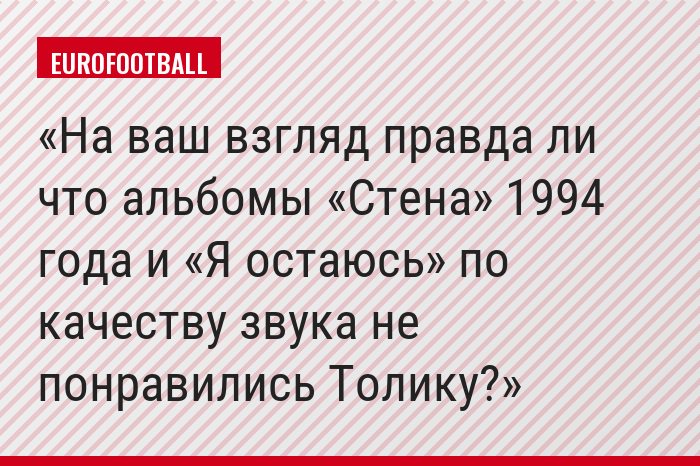 На ваш взгляд правда ли что альбомы «Стена» 1994 года и «Я остаюсь» по качеству звука не понравились Толику?
