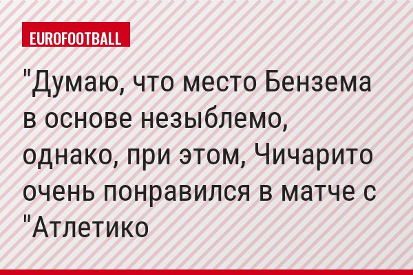 "Думаю, что место Бензема в основе незыблемо, однако, при этом, Чичарито очень понравился в матче с "Атлетико