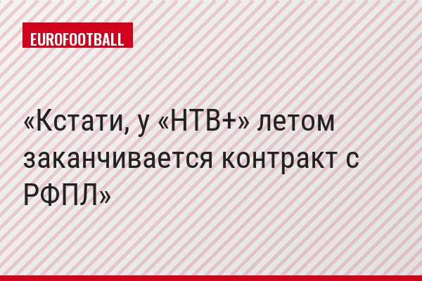 Кстати, у «НТВ+» летом заканчивается контракт с РФПЛ