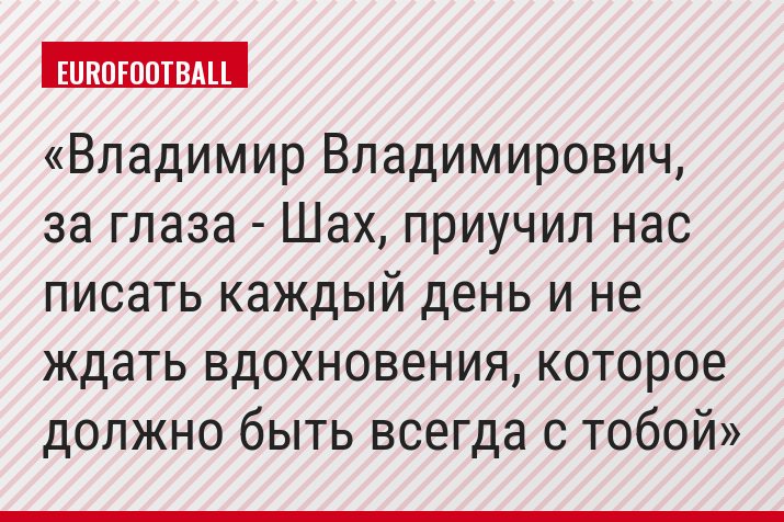 Владимир Владимирович, за глаза - Шах, приучил нас писать каждый день и не ждать вдохновения, которое должно быть всегда с тобой