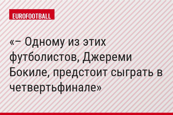 – Одному из этих футболистов, Джереми Бокиле, предстоит сыграть в четвертьфинале