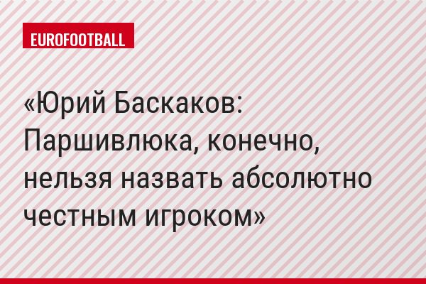 Юрий Баскаков: Паршивлюка, конечно, нельзя назвать абсолютно честным игроком
