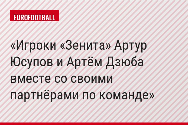 Игроки «Зенита» Артур Юсупов и Артём Дзюба вместе со своими партнёрами по команде