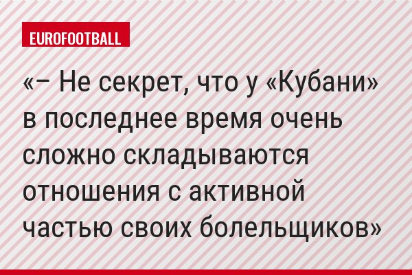 – Не секрет, что у «Кубани» в последнее время очень сложно складываются отношения с активной частью своих болельщиков