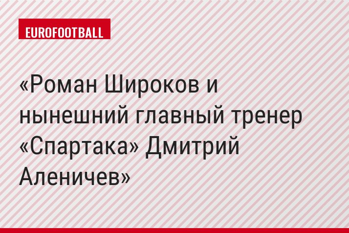 Роман Широков и нынешний главный тренер «Спартака» Дмитрий Аленичев