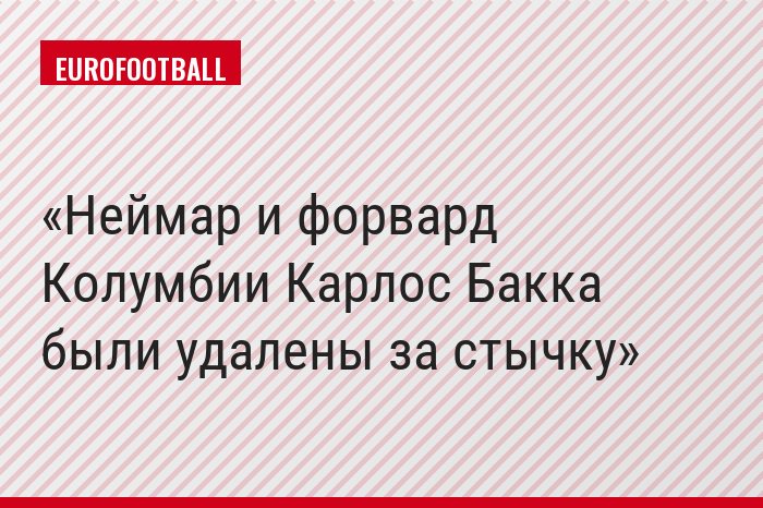 Неймар и форвард Колумбии Карлос Бакка были удалены за стычку