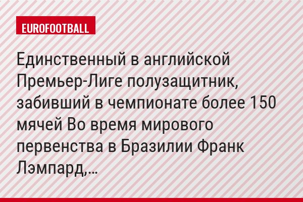 Единственный в английской Премьер-Лиге полузащитник, забивший в чемпионате более 150 мячей Во время мирового первенства в Бразилии Франк Лэмпард,…