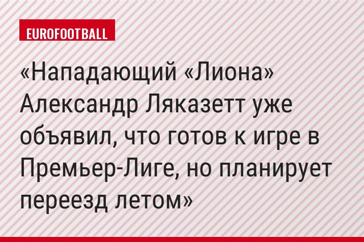 Нападающий «Лиона» Александр Ляказетт уже объявил, что готов к игре в Премьер-Лиге, но планирует переезд летом