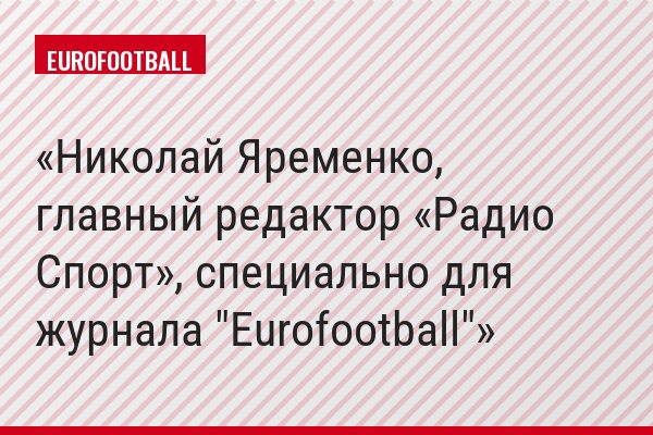 Николай Яременко, главный редактор «Радио Спорт», специально для журнала "Eurofootball"