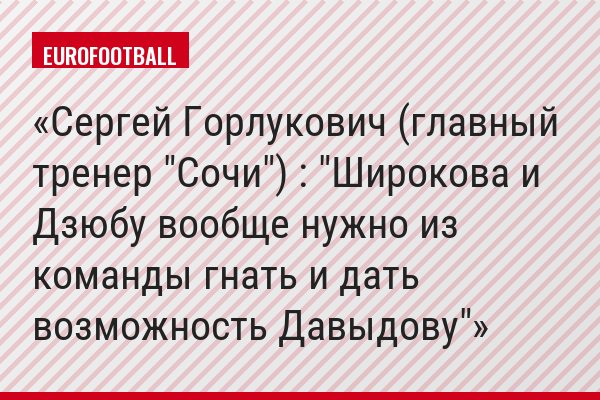 Сергей Горлукович (главный тренер "Сочи") : "Широкова и Дзюбу вообще нужно из команды гнать и дать возможность Давыдову"