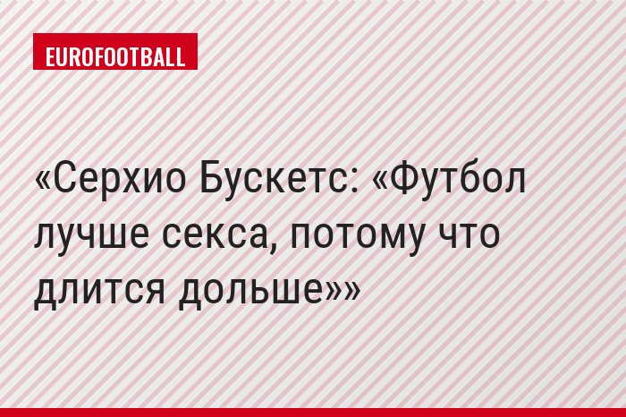 Серхио Бускетс: «Футбол лучше секса, потому что длится дольше»