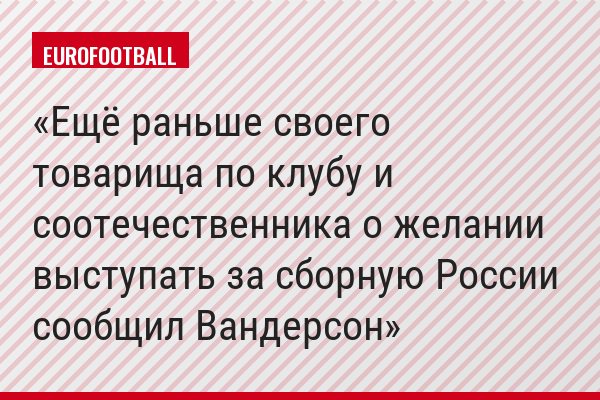 Ещё раньше своего товарища по клубу и соотечественника о желании выступать за сборную России сообщил Вандерсон