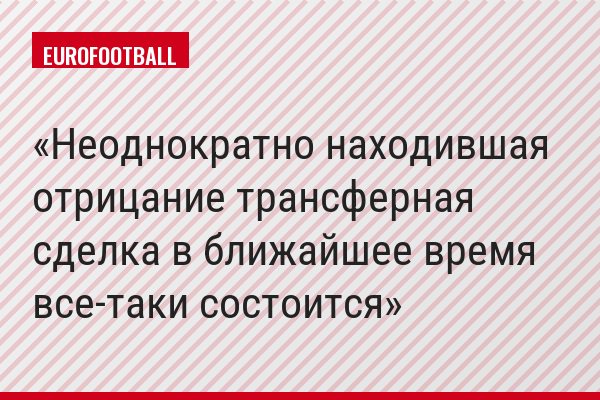 Неоднократно находившая отрицание трансферная сделка в ближайшее время все-таки состоится