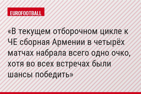 В текущем отборочном цикле к ЧЕ сборная Армении в четырёх матчах набрала всего одно очко, хотя во всех встречах были шансы победить