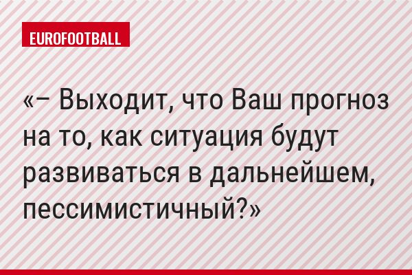 – Выходит, что Ваш прогноз на то, как ситуация будут развиваться в дальнейшем, пессимистичный?