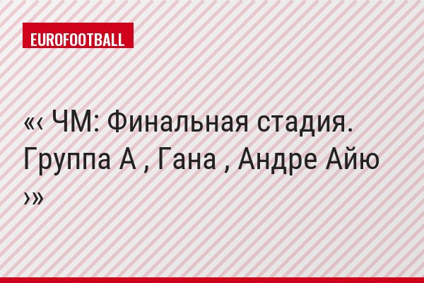 ‹ ЧМ: Финальная стадия. Группа A , Гана , Андре Айю ›