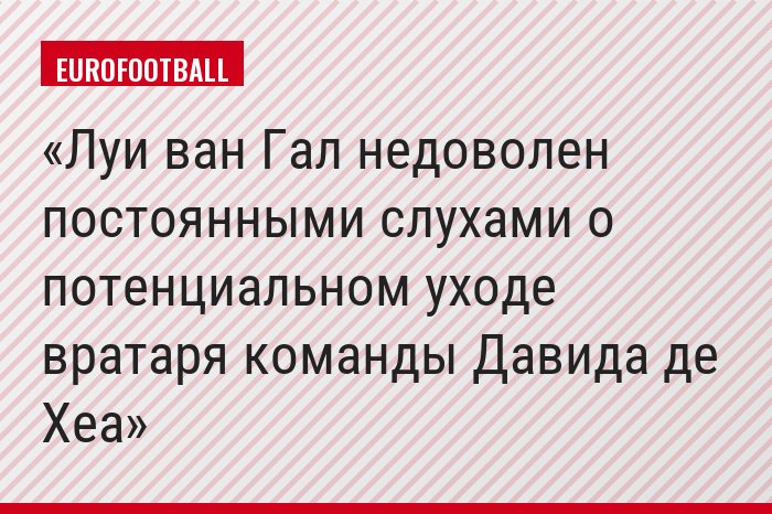 Луи ван Гал недоволен постоянными слухами о потенциальном уходе вратаря команды Давида де Хеа