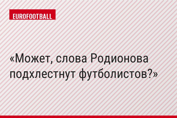 Может, слова Родионова подхлестнут футболистов?