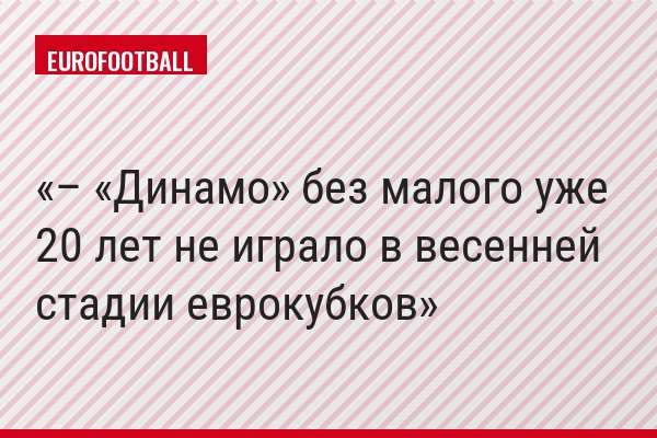 – «Динамо» без малого уже 20 лет не играло в весенней стадии еврокубков